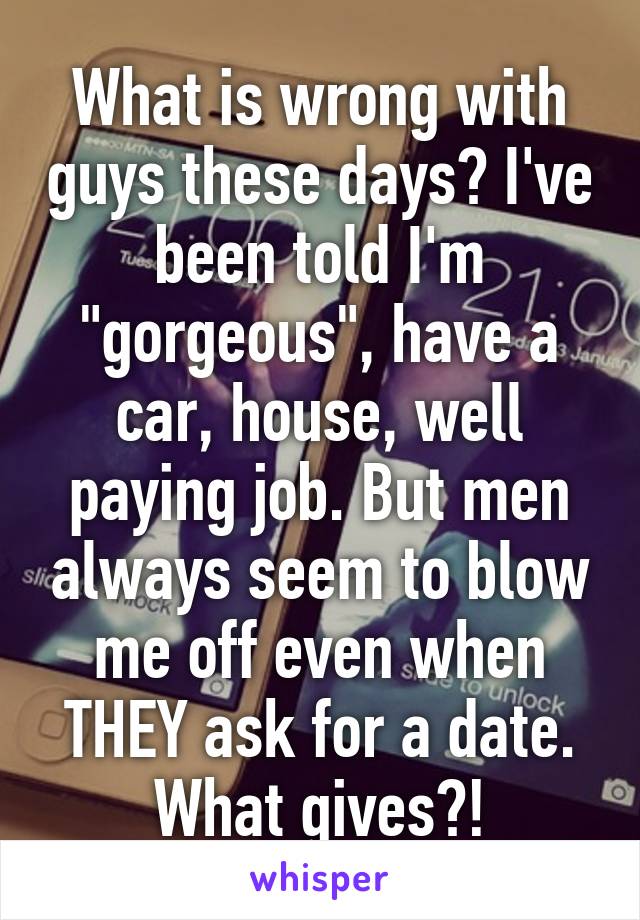 What is wrong with guys these days? I've been told I'm "gorgeous", have a car, house, well paying job. But men always seem to blow me off even when THEY ask for a date. What gives?!