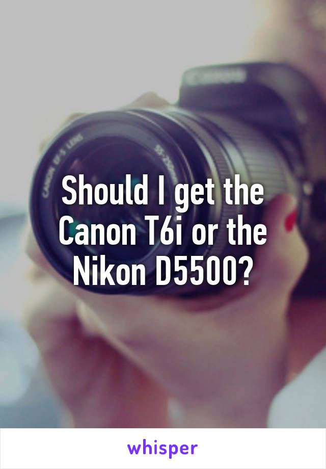 Should I get the Canon T6i or the Nikon D5500?