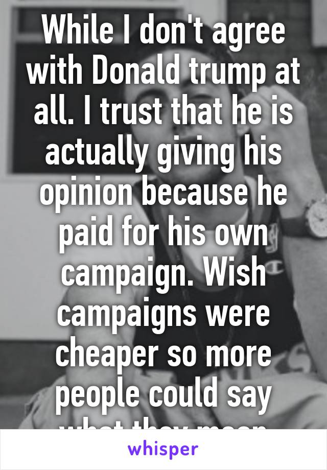 While I don't agree with Donald trump at all. I trust that he is actually giving his opinion because he paid for his own campaign. Wish campaigns were cheaper so more people could say what they mean