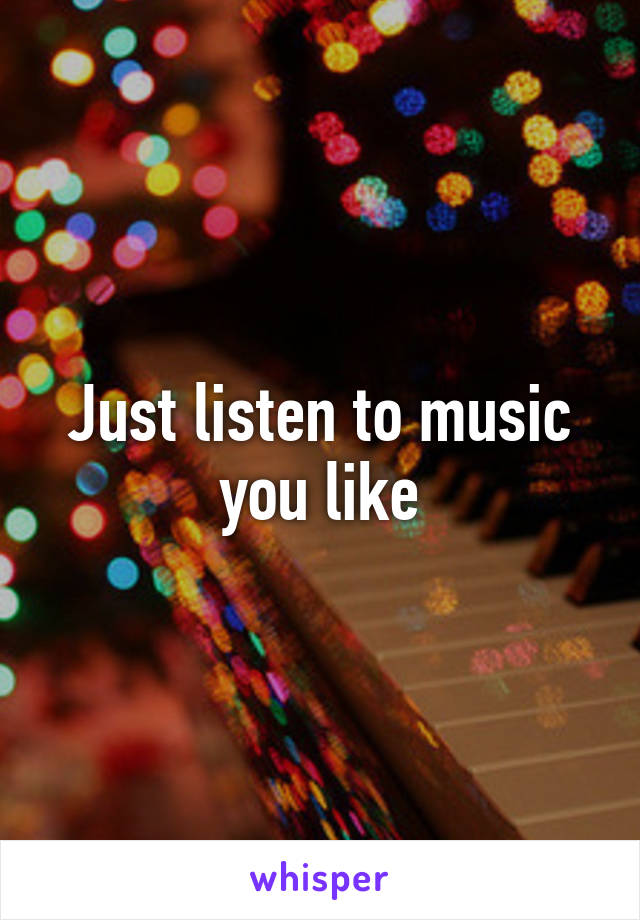 Just listen to music you like