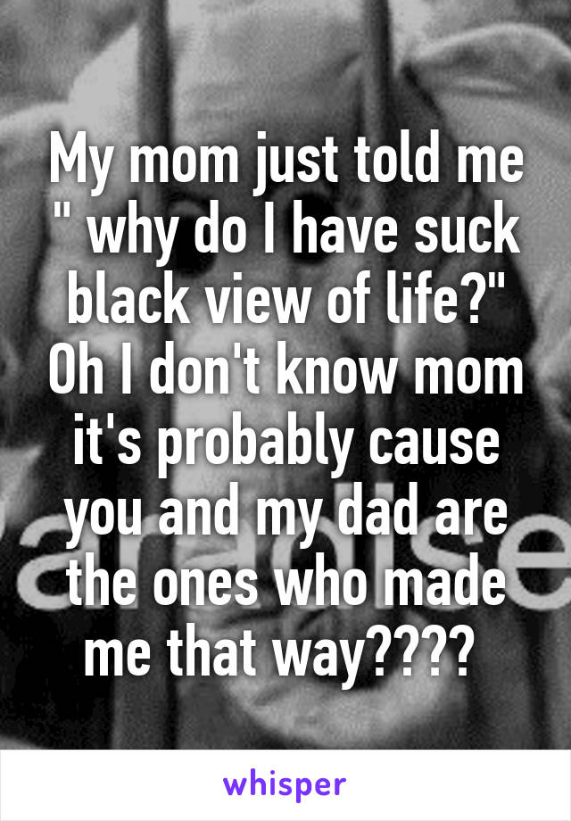 My mom just told me " why do I have suck black view of life?" Oh I don't know mom it's probably cause you and my dad are the ones who made me that way???? 