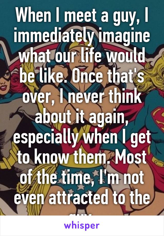 When I meet a guy, I immediately imagine what our life would be like. Once that's over, I never think about it again, especially when I get to know them. Most of the time, I'm not even attracted to the guy.