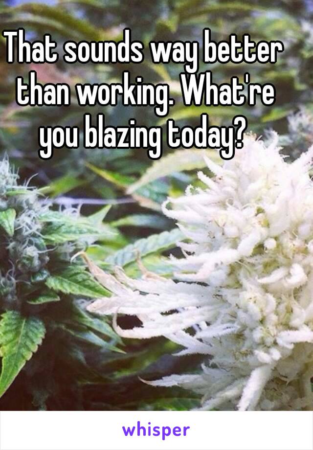 That sounds way better than working. What're you blazing today? 