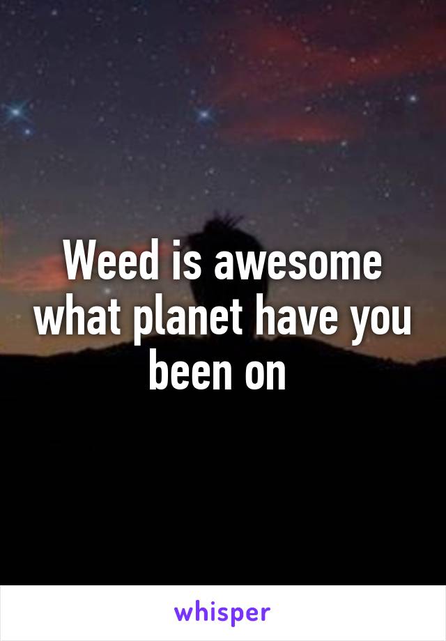 Weed is awesome what planet have you been on 