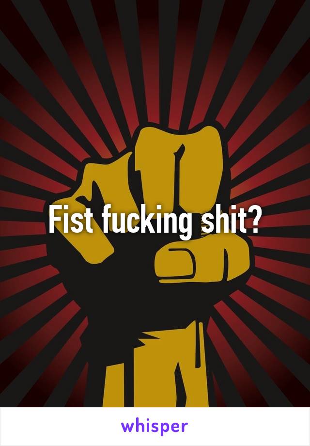 Fist fucking shit?