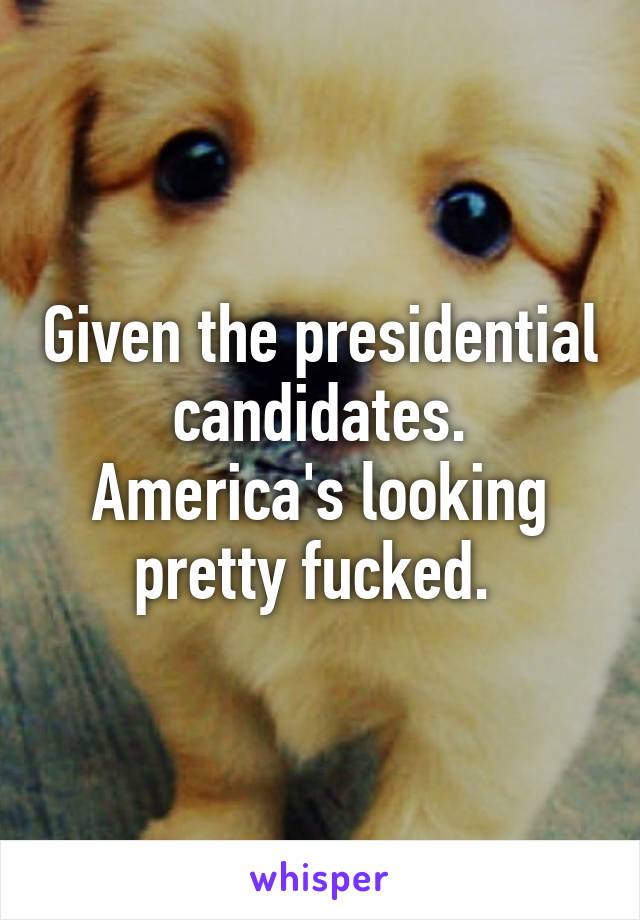 Given the presidential candidates. America's looking pretty fucked. 