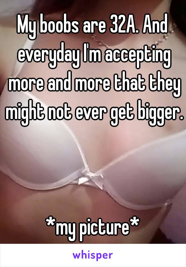 My boobs are 32A. And everyday I'm accepting more and more that they might not ever get bigger. 


*my picture*
