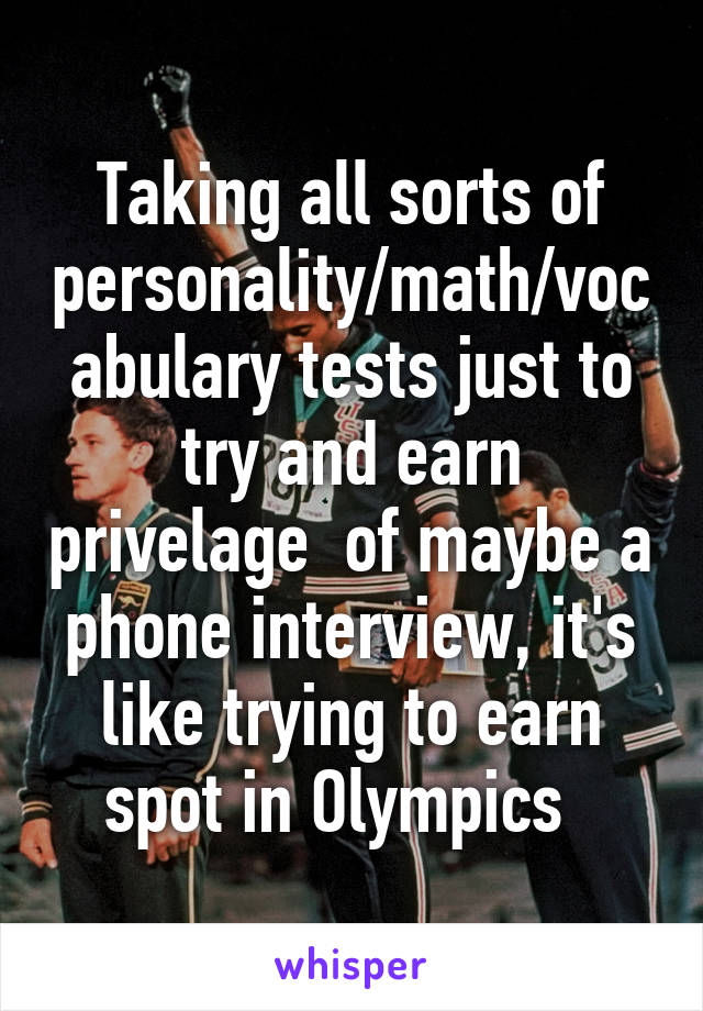 Taking all sorts of personality/math/vocabulary tests just to try and earn privelage  of maybe a phone interview, it's like trying to earn spot in Olympics  