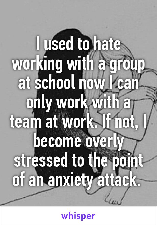 I used to hate working with a group at school now I can only work with a team at work. If not, I become overly stressed to the point of an anxiety attack. 