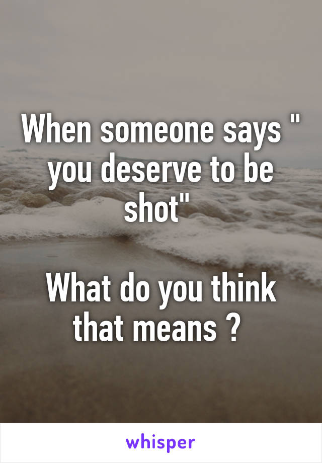 When someone says " you deserve to be shot" 

What do you think that means ? 