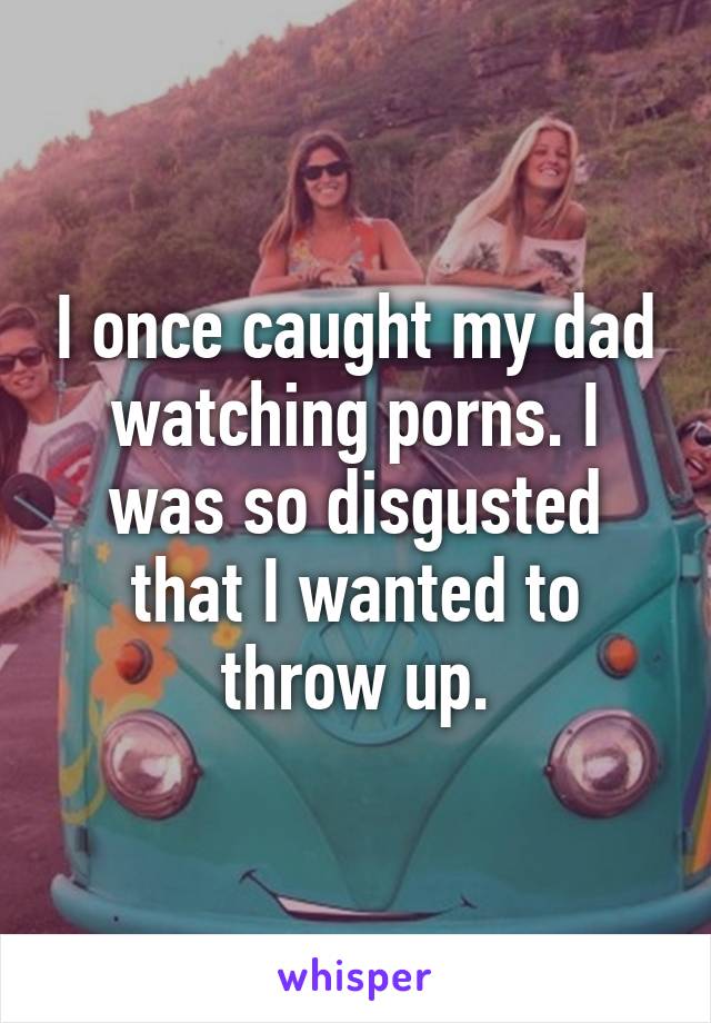 I once caught my dad watching porns. I was so disgusted that I wanted to throw up.