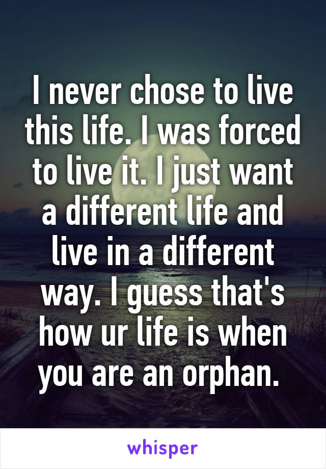 I never chose to live this life. I was forced to live it. I just want a different life and live in a different way. I guess that's how ur life is when you are an orphan. 