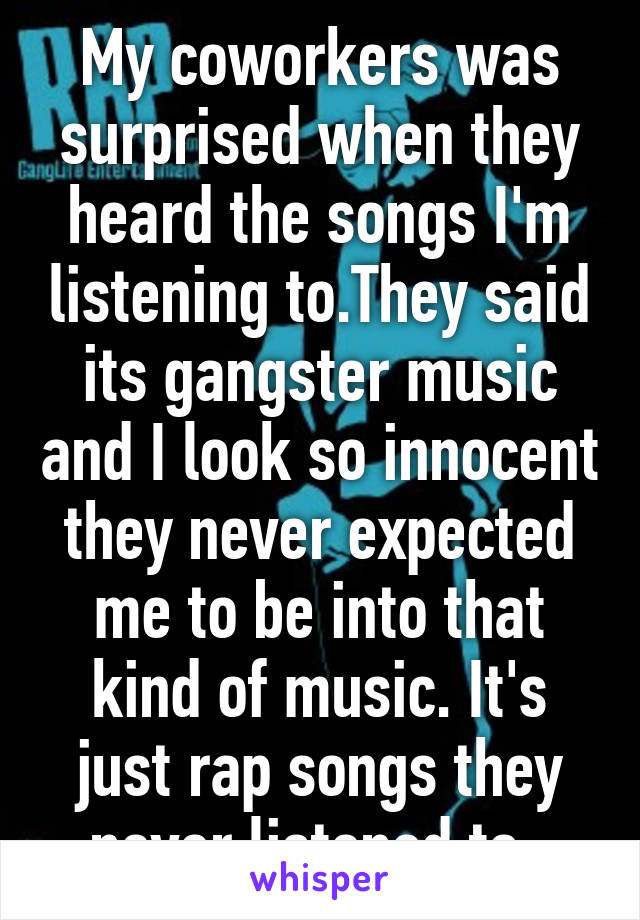 My coworkers was surprised when they heard the songs I'm listening to.They said its gangster music and I look so innocent they never expected me to be into that kind of music. It's just rap songs they never listened to. 