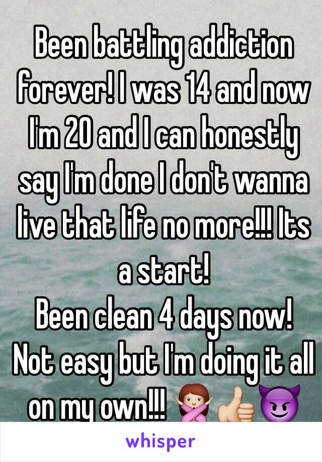 Been battling addiction forever! I was 14 and now I'm 20 and I can honestly say I'm done I don't wanna live that life no more!!! Its a start!
Been clean 4 days now! 
Not easy but I'm doing it all on my own!!! 🙅👍😈