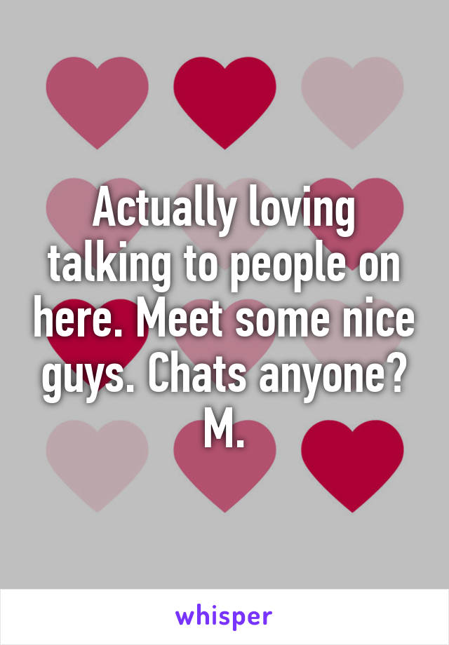 Actually loving talking to people on here. Meet some nice guys. Chats anyone? M.