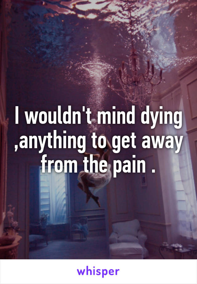 I wouldn't mind dying ,anything to get away from the pain .