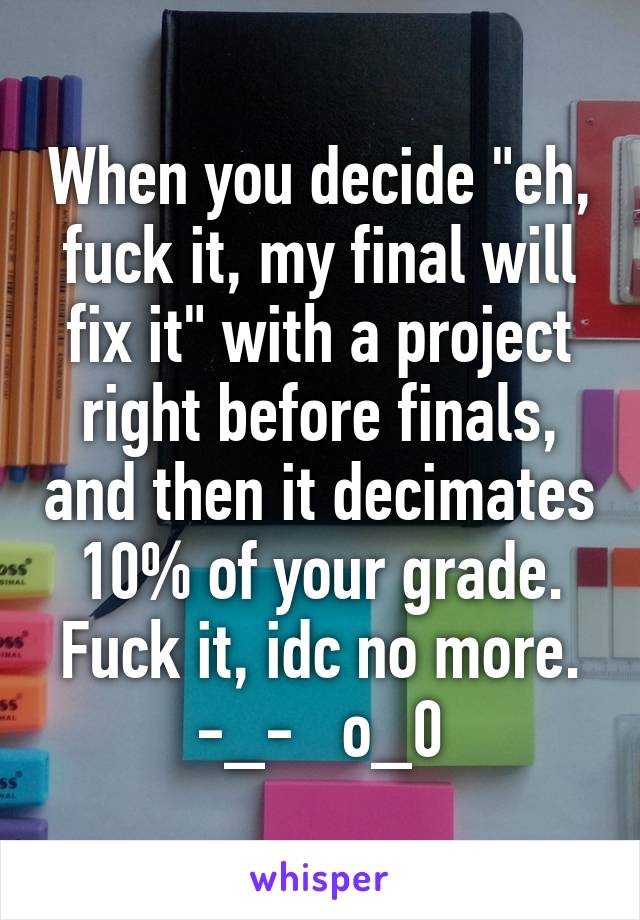 When you decide "eh, fuck it, my final will fix it" with a project right before finals, and then it decimates 10% of your grade.
Fuck it, idc no more.
-_-   o_0