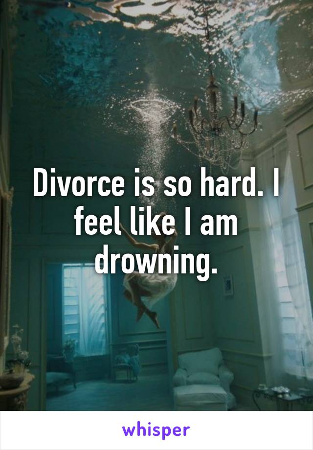 Divorce is so hard. I feel like I am drowning.