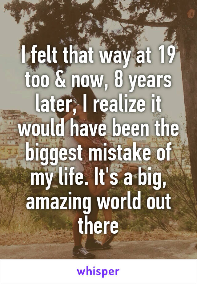 I felt that way at 19 too & now, 8 years later, I realize it would have been the biggest mistake of my life. It's a big, amazing world out there