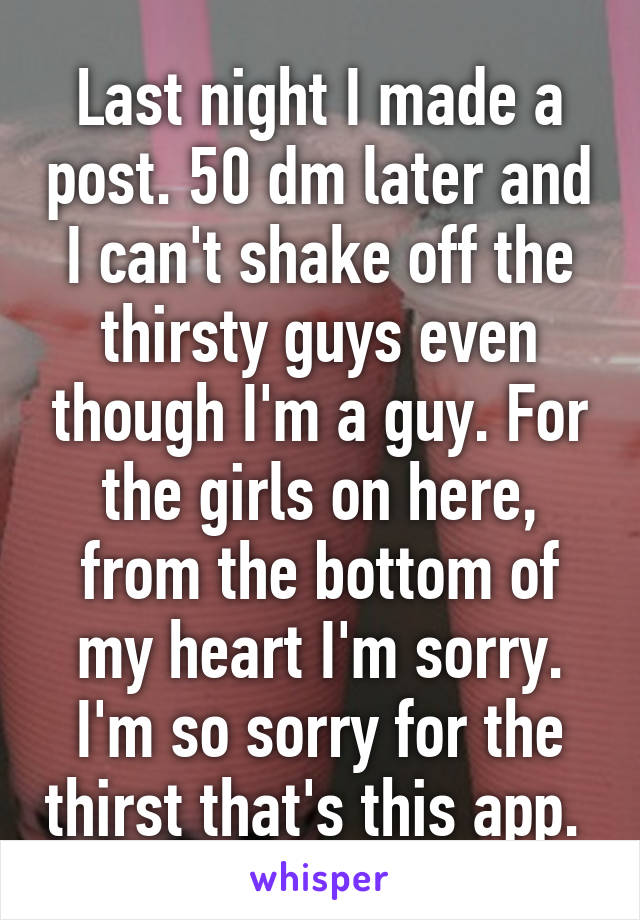 Last night I made a post. 50 dm later and I can't shake off the thirsty guys even though I'm a guy. For the girls on here, from the bottom of my heart I'm sorry. I'm so sorry for the thirst that's this app. 