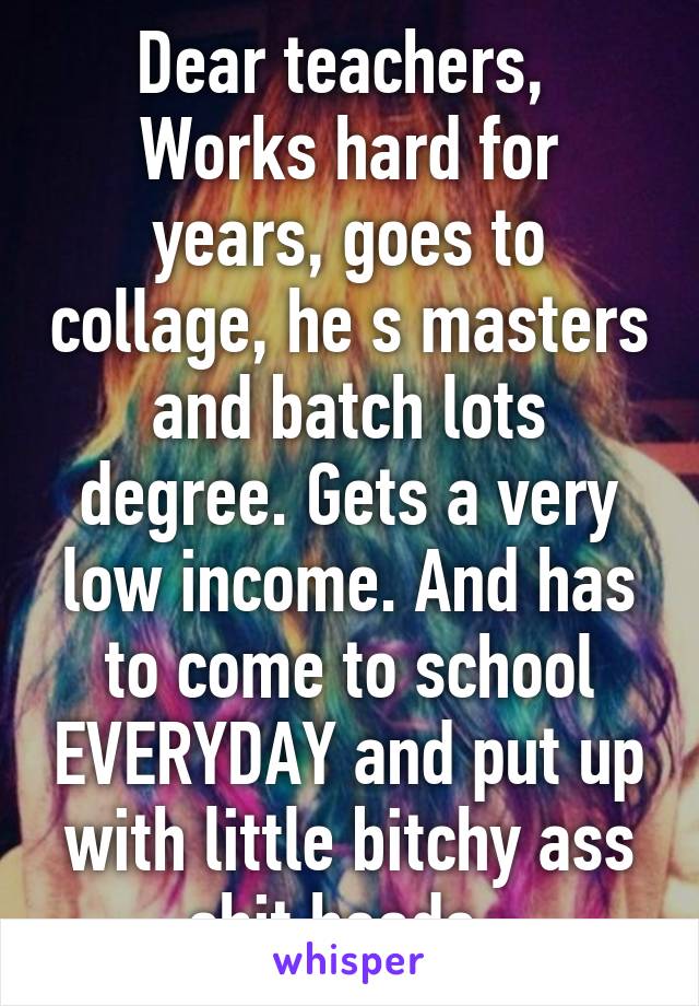 Dear teachers, 
Works hard for years, goes to collage, he s masters and batch lots degree. Gets a very low income. And has to come to school EVERYDAY and put up with little bitchy ass shit heads. 