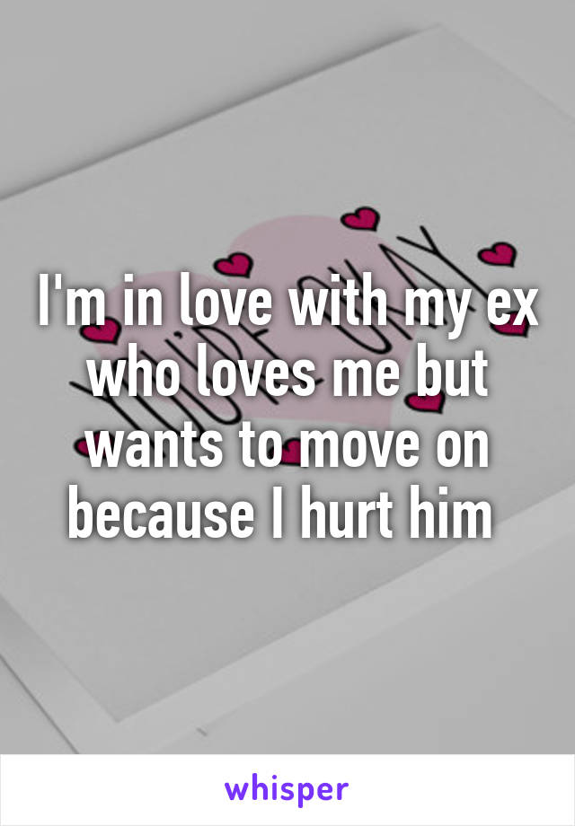 I'm in love with my ex who loves me but wants to move on because I hurt him 