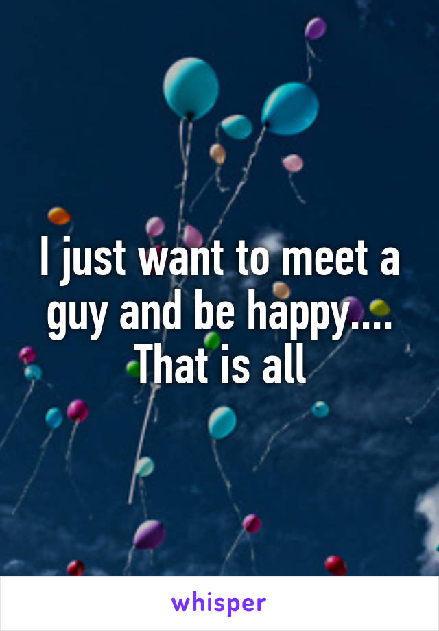 I just want to meet a guy and be happy.... That is all