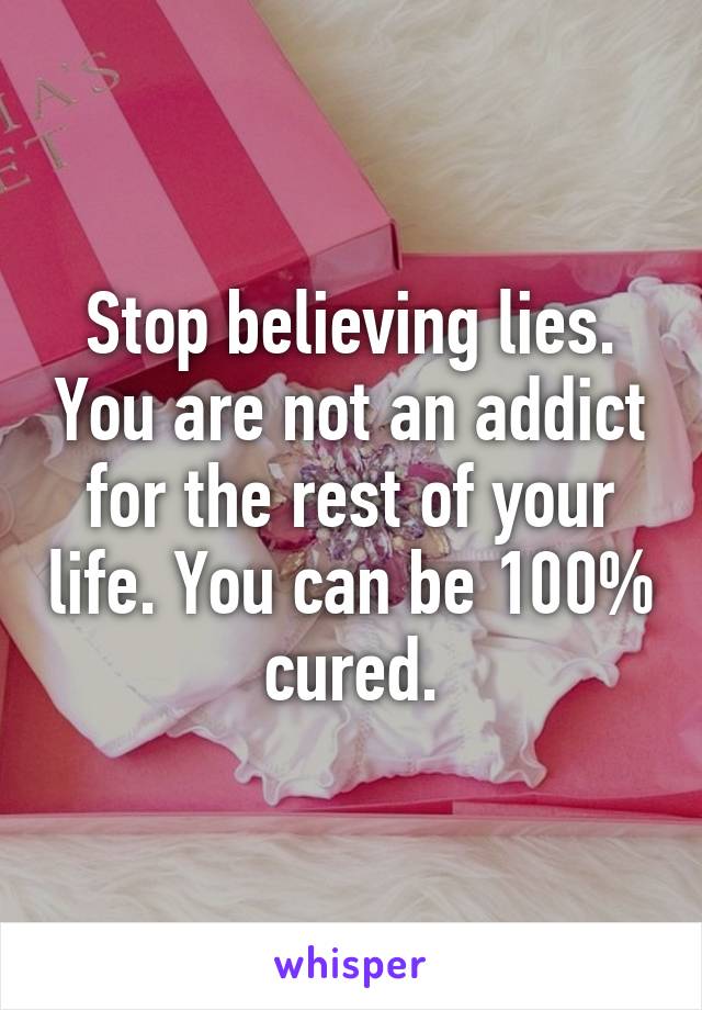 Stop believing lies. You are not an addict for the rest of your life. You can be 100% cured.