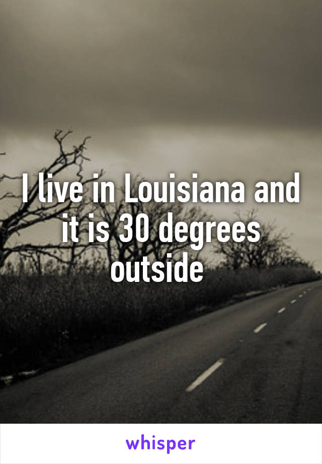 I live in Louisiana and it is 30 degrees outside 