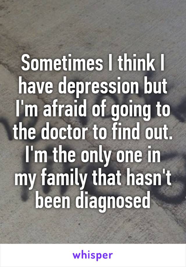 Sometimes I think I have depression but I'm afraid of going to the doctor to find out. I'm the only one in my family that hasn't been diagnosed