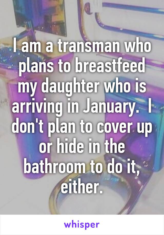 I am a transman who plans to breastfeed my daughter who is arriving in January.  I don't plan to cover up or hide in the bathroom to do it, either.