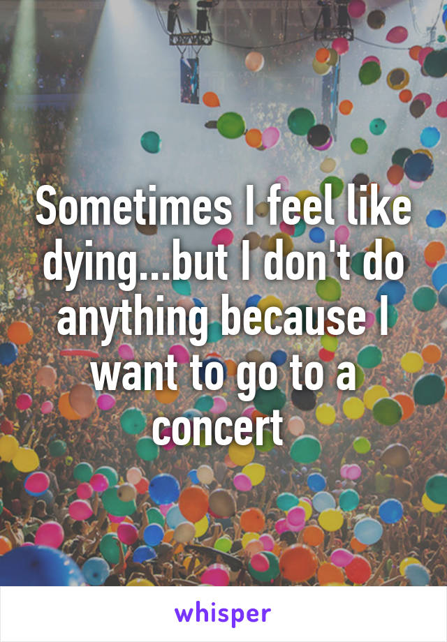 Sometimes I feel like dying...but I don't do anything because I want to go to a concert 