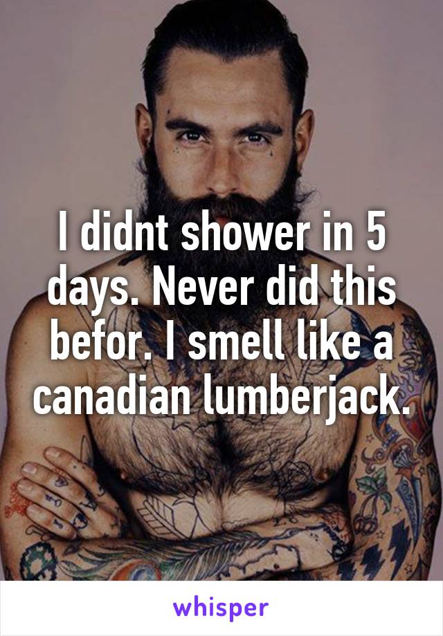 I didnt shower in 5 days. Never did this befor. I smell like a canadian lumberjack.