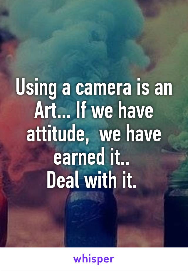 Using a camera is an Art... If we have attitude,  we have earned it.. 
Deal with it. 