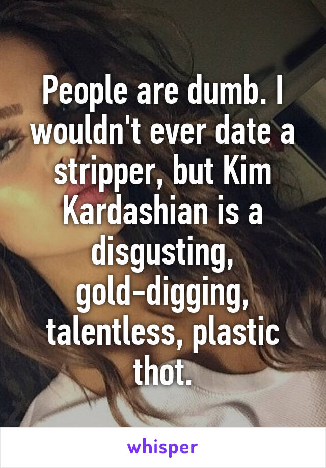 People are dumb. I wouldn't ever date a stripper, but Kim Kardashian is a disgusting, gold-digging, talentless, plastic thot.