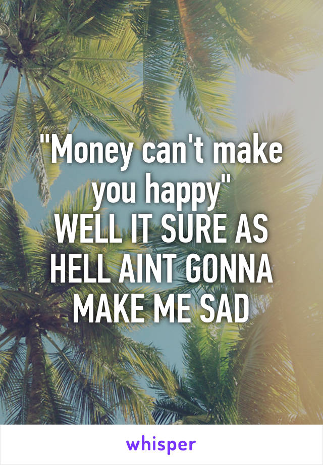 "Money can't make you happy"
WELL IT SURE AS HELL AINT GONNA MAKE ME SAD