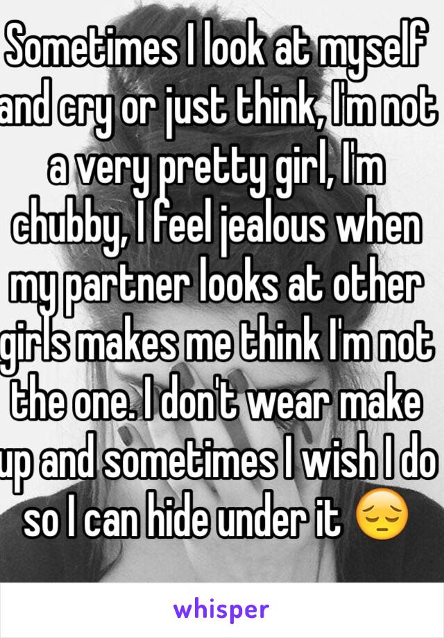 Sometimes I look at myself and cry or just think, I'm not a very pretty girl, I'm chubby, I feel jealous when my partner looks at other girls makes me think I'm not the one. I don't wear make up and sometimes I wish I do so I can hide under it 😔