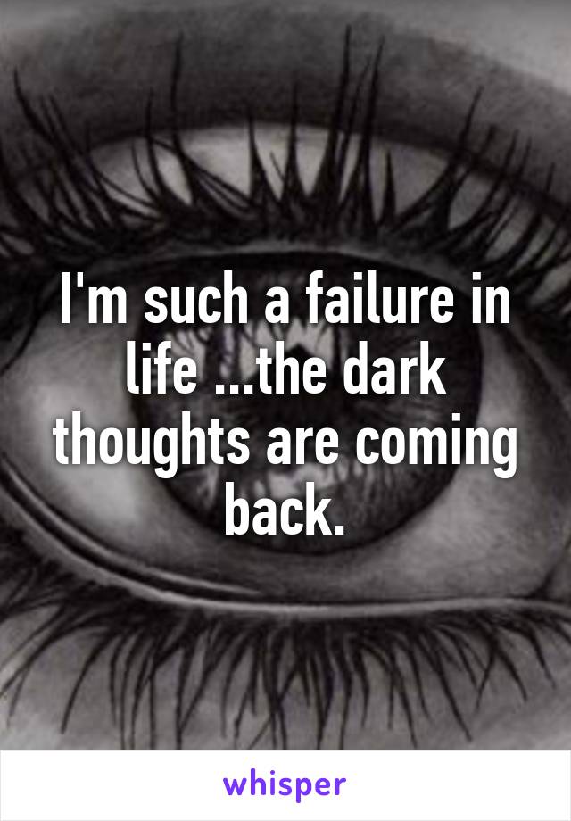 I'm such a failure in life ...the dark thoughts are coming back.