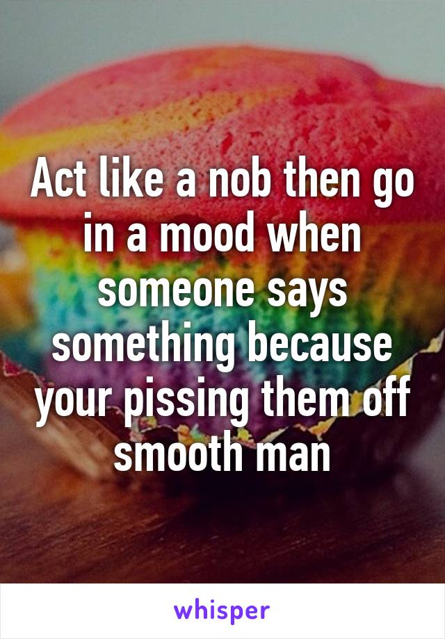 Act like a nob then go in a mood when someone says something because your pissing them off smooth man