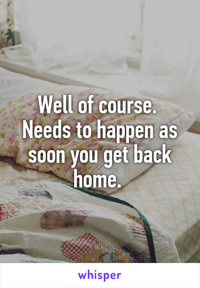 Well of course.  Needs to happen as soon you get back home. 