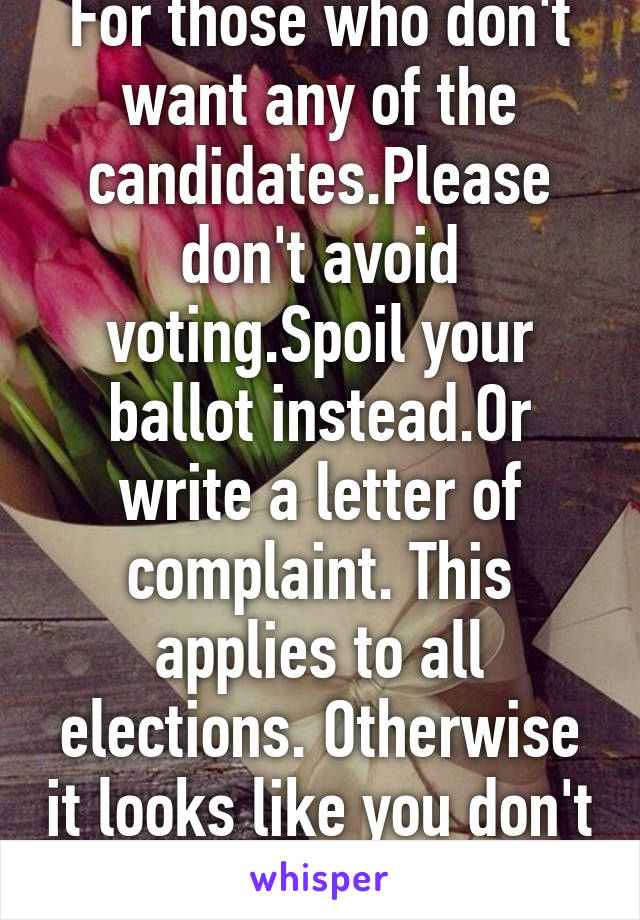 For those who don't want any of the candidates.Please don't avoid voting.Spoil your ballot instead.Or write a letter of complaint. This applies to all elections. Otherwise it looks like you don't care