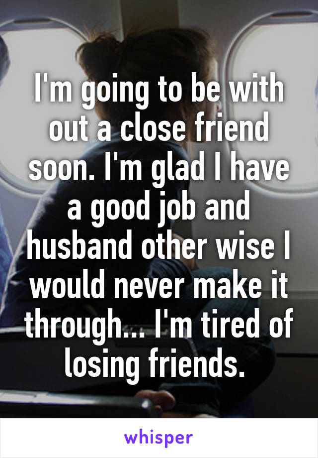 I'm going to be with out a close friend soon. I'm glad I have a good job and husband other wise I would never make it through... I'm tired of losing friends. 