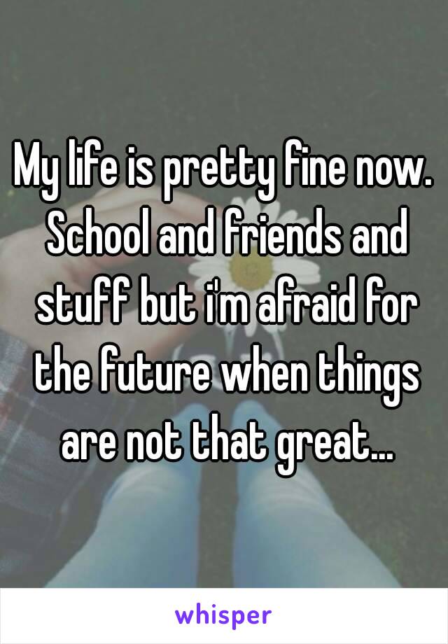 My life is pretty fine now. School and friends and stuff but i'm afraid for the future when things are not that great...