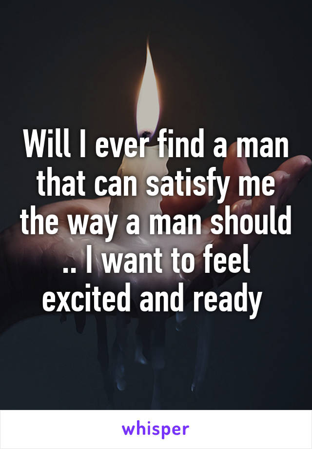 Will I ever find a man that can satisfy me the way a man should .. I want to feel excited and ready 