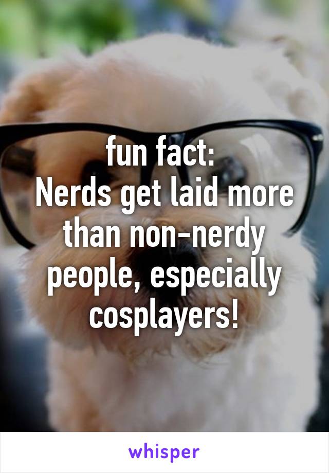 fun fact: 
Nerds get laid more than non-nerdy people, especially cosplayers!