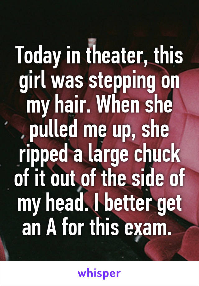 Today in theater, this girl was stepping on my hair. When she pulled me up, she ripped a large chuck of it out of the side of my head. I better get an A for this exam. 