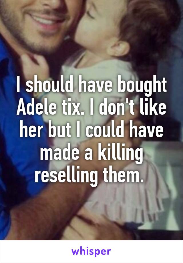 I should have bought Adele tix. I don't like her but I could have made a killing reselling them. 