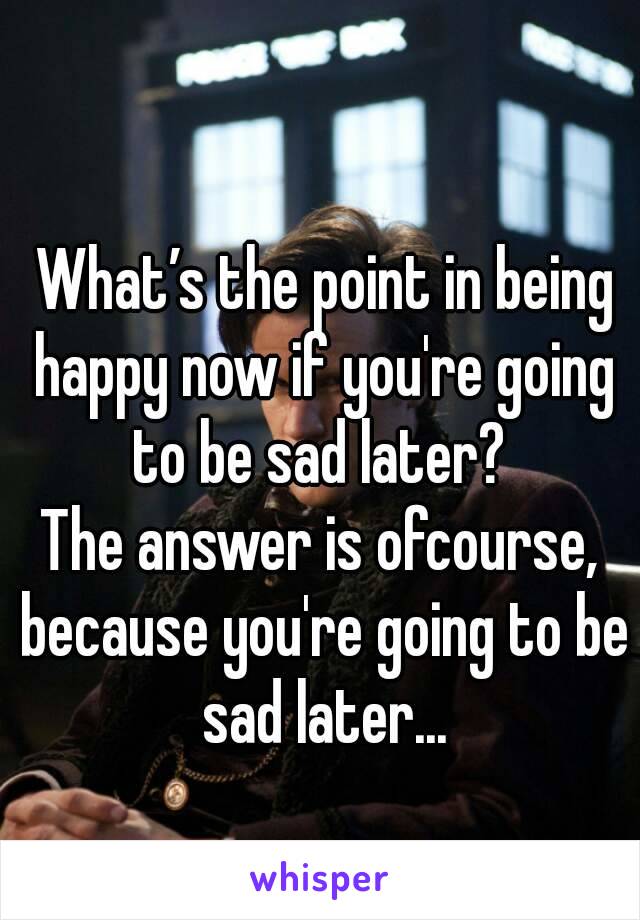  What’s the point in being happy now if you're going to be sad later? 
The answer is ofcourse, because you're going to be sad later...