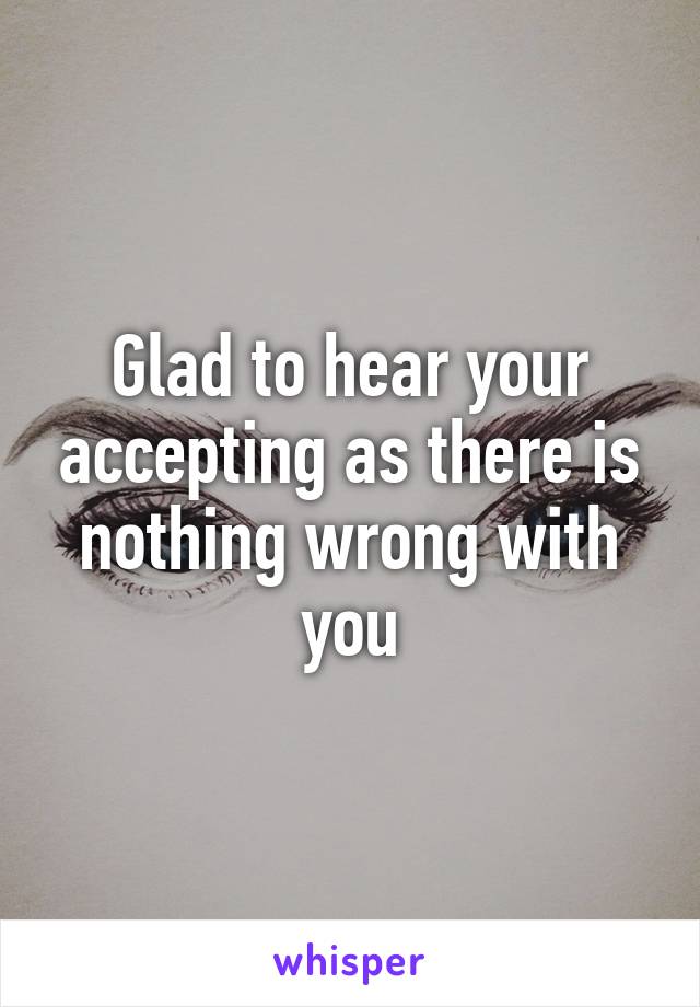 Glad to hear your accepting as there is nothing wrong with you