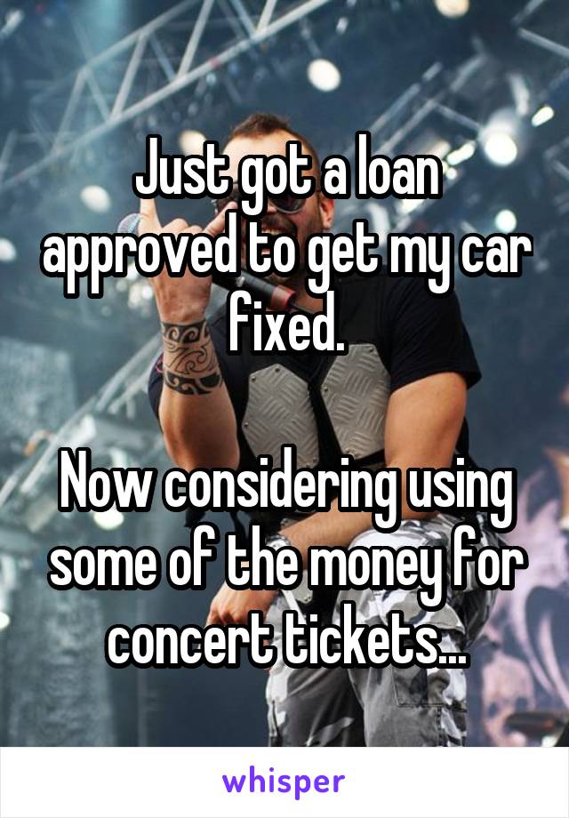 Just got a loan approved to get my car fixed.

Now considering using some of the money for concert tickets...